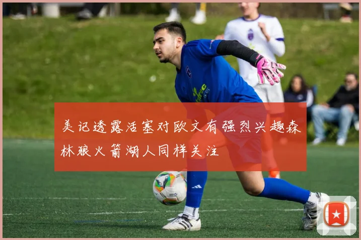 美记透露活塞对欧文有强烈兴趣森林狼火箭湖人同样关注