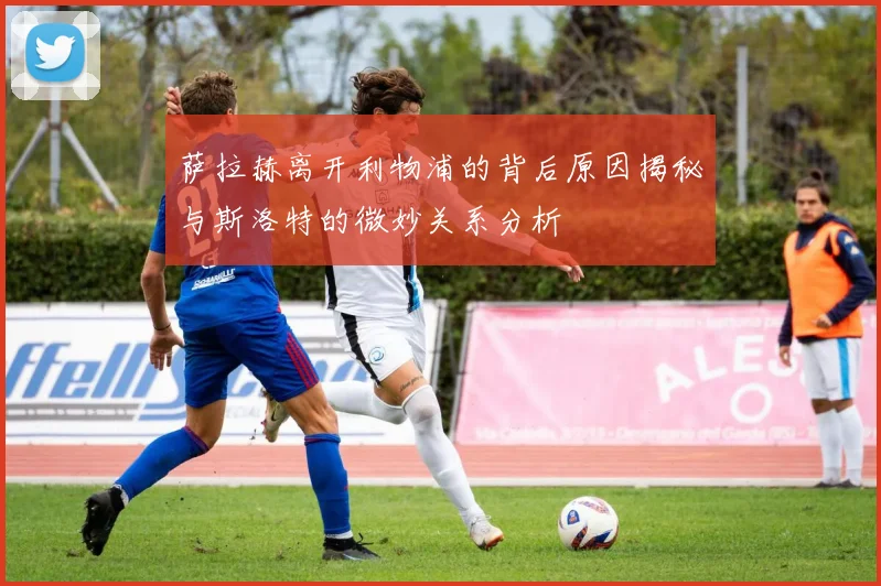 萨拉赫离开利物浦的背后原因揭秘与斯洛特的微妙关系分析