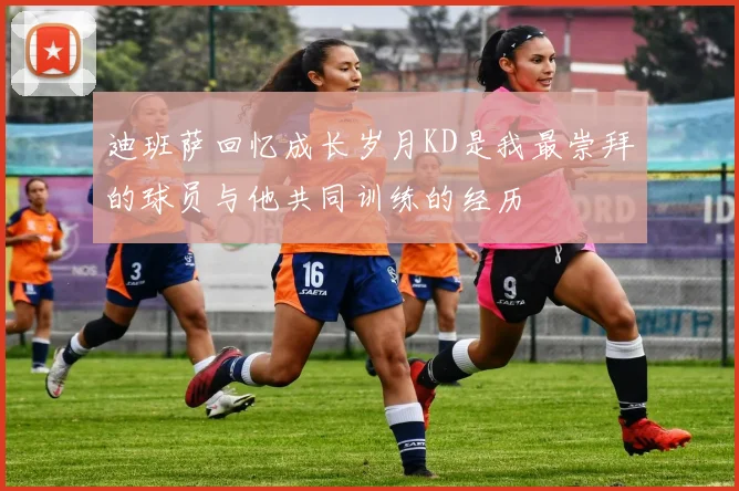 迪班萨回忆成长岁月KD是我最崇拜的球员与他共同训练的经历