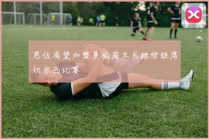 恩佐渴望加盟曼城周末或继续缺席切尔西比赛