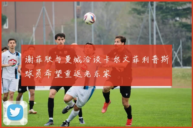 谢菲联与曼城洽谈卡尔文菲利普斯球员希望重返老东家