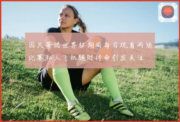 因凡蒂诺世界杯期间每日观看两场比赛私人飞机随时待命引发关注