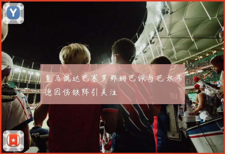 皇马抵达巴塞罗那姆巴佩与巴尔韦德因伤缺阵引关注