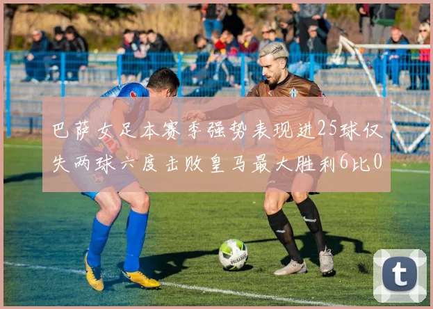 巴萨女足本赛季强势表现进25球仅失两球六度击败皇马最大胜利6比0