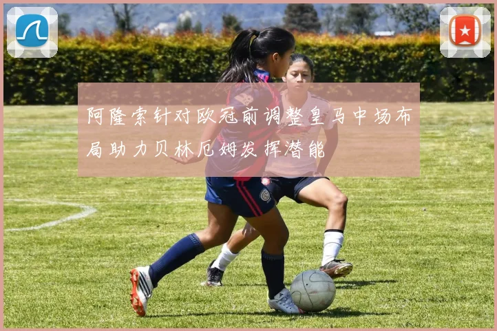 阿隆索针对欧冠前调整皇马中场布局助力贝林厄姆发挥潜能