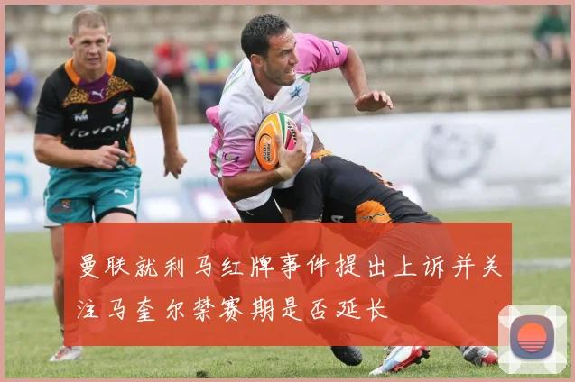 曼联就利马红牌事件提出上诉并关注马奎尔禁赛期是否延长