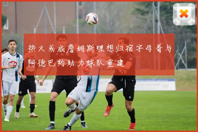 热火或成詹姆斯理想归宿字母哥与阿德巴约助力球队重建