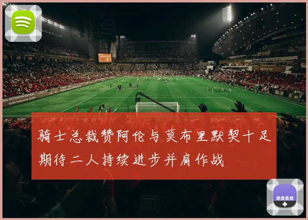 骑士总裁赞阿伦与莫布里默契十足期待二人持续进步并肩作战
