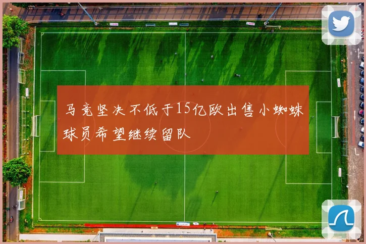 马竞坚决不低于15亿欧出售小蜘蛛球员希望继续留队