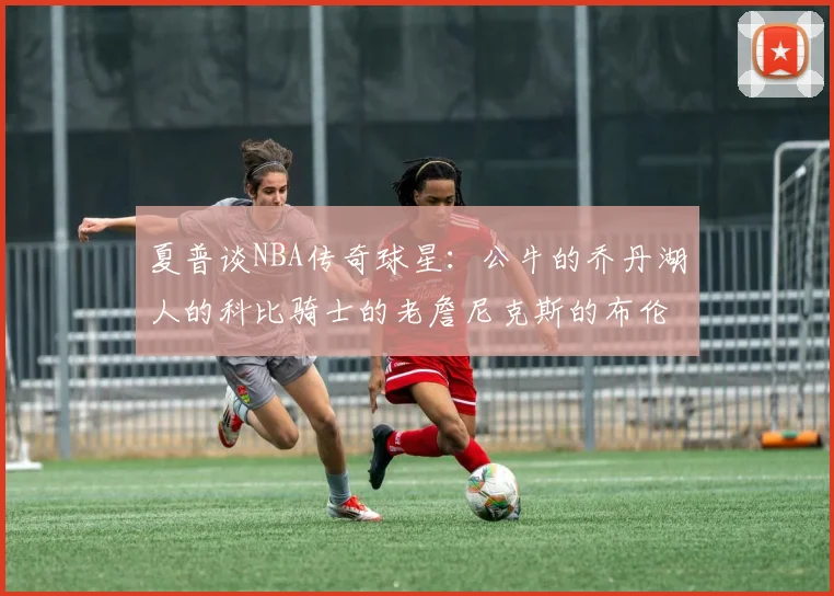 夏普谈NBA传奇球星：公牛的乔丹湖人的科比骑士的老詹尼克斯的布伦森
