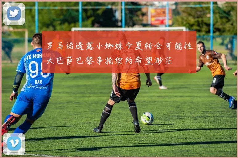 罗马诺透露小蜘蛛今夏转会可能性大巴萨巴黎争抢续约希望渺茫