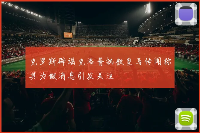 克罗斯辟谣克洛普执教皇马传闻称其为假消息引发关注