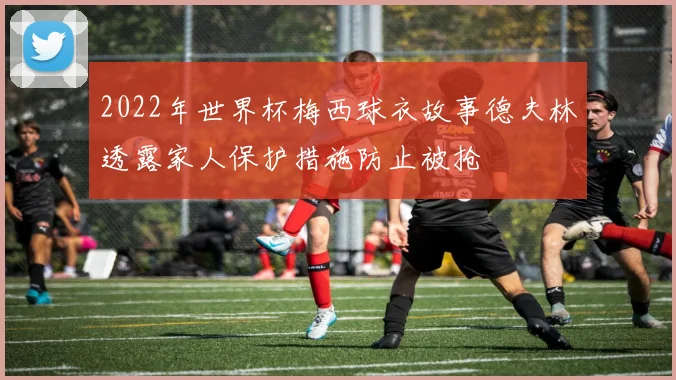 2022年世界杯梅西球衣故事德夫林透露家人保护措施防止被抢