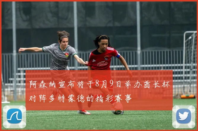 阿森纳宣布将于8月9日举办酋长杯对阵多特蒙德的精彩赛事