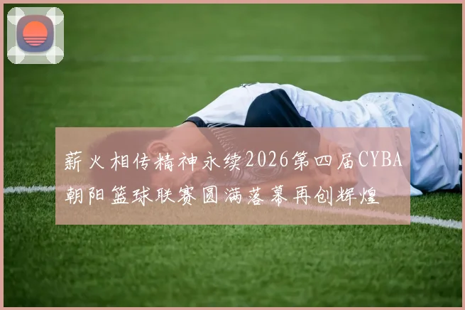 薪火相传精神永续2026第四届CYBA朝阳篮球联赛圆满落幕再创辉煌