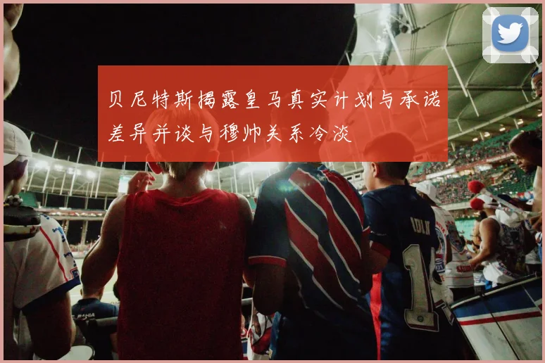 贝尼特斯揭露皇马真实计划与承诺差异并谈与穆帅关系冷淡