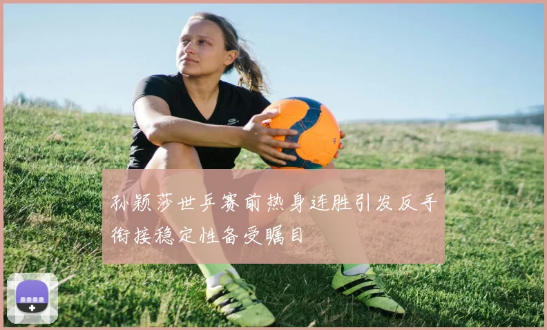 孙颖莎世乒赛前热身连胜引发反手衔接稳定性备受瞩目