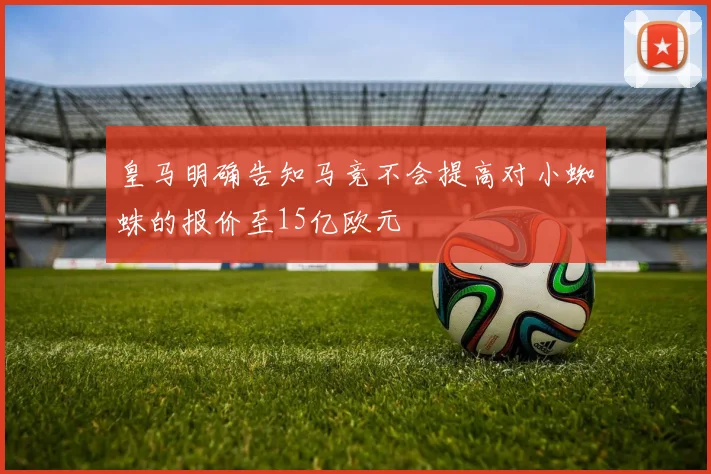 皇马明确告知马竞不会提高对小蜘蛛的报价至15亿欧元