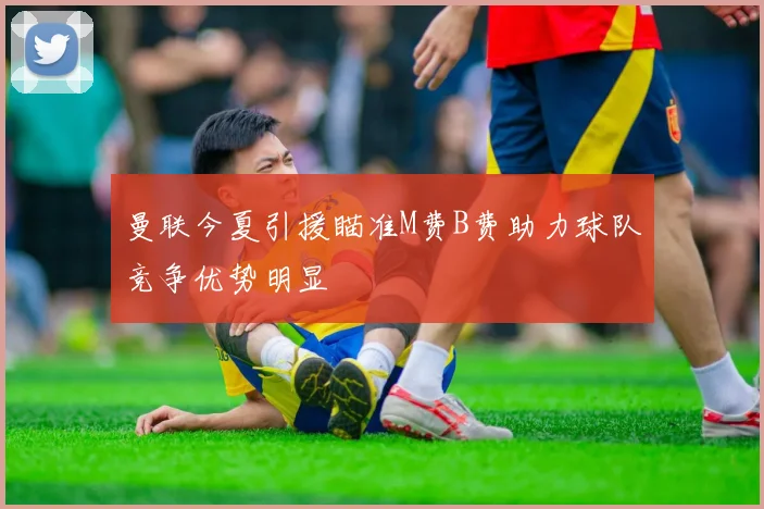 曼联今夏引援瞄准M费B费助力球队竞争优势明显