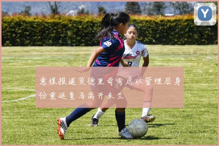 意媒报道莫德里奇考虑以管理层身份重返皇马离开米兰