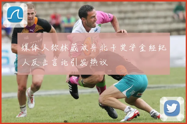 媒体人称林葳放弃北卡奖学金经纪人反击言论引发热议