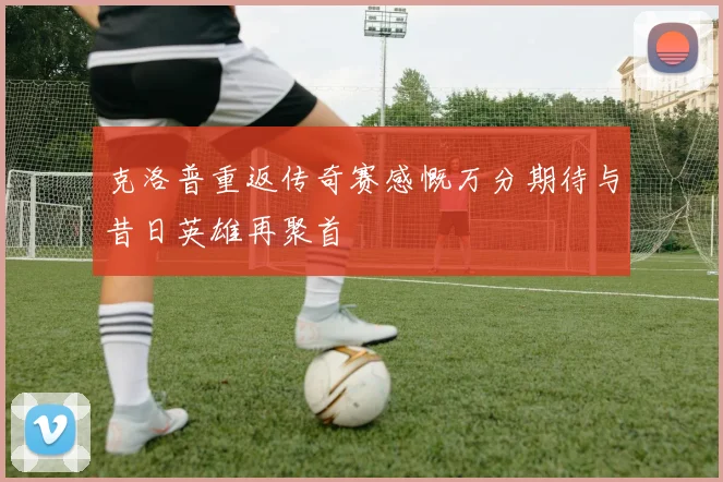 克洛普重返传奇赛感慨万分期待与昔日英雄再聚首