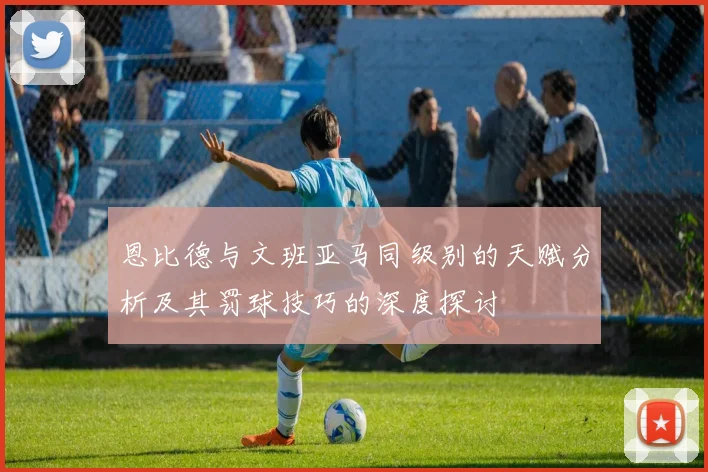 恩比德与文班亚马同级别的天赋分析及其罚球技巧的深度探讨