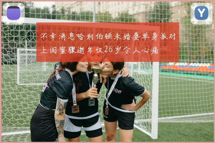 不幸消息哈利伯顿未婚妻单身派对上闺蜜骤逝年仅26岁令人心痛