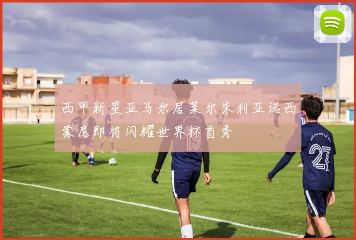 西甲新星亚马尔居莱尔朱利亚诺西蒙尼即将闪耀世界杯首秀