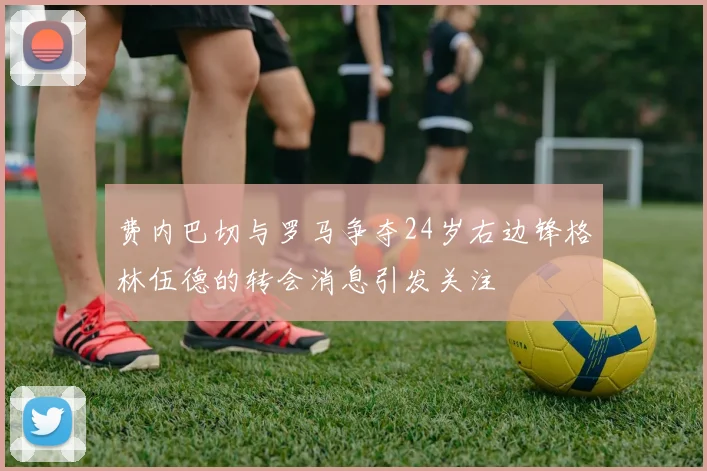 费内巴切与罗马争夺24岁右边锋格林伍德的转会消息引发关注