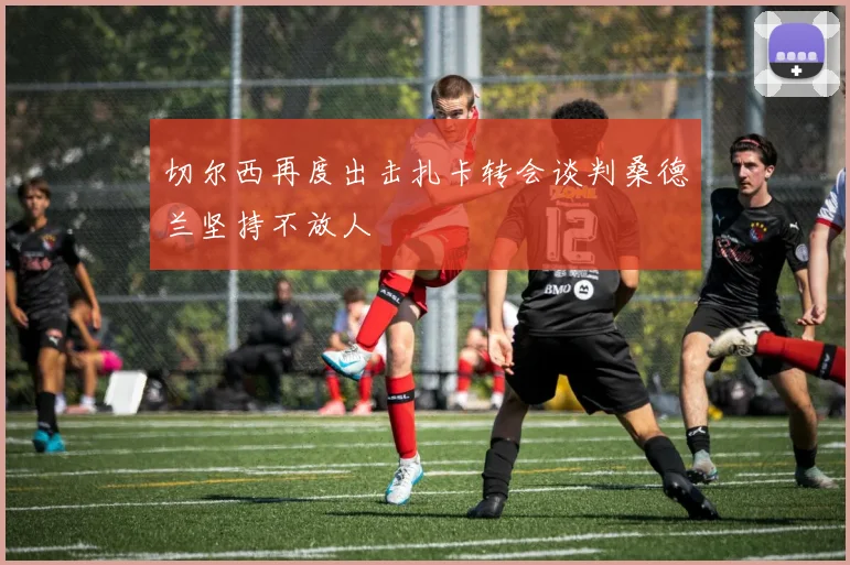 切尔西再度出击扎卡转会谈判桑德兰坚持不放人