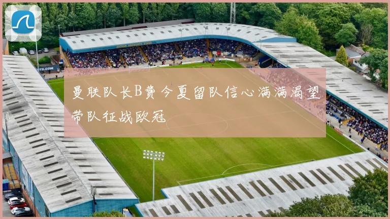 曼联队长B费今夏留队信心满满渴望带队征战欧冠