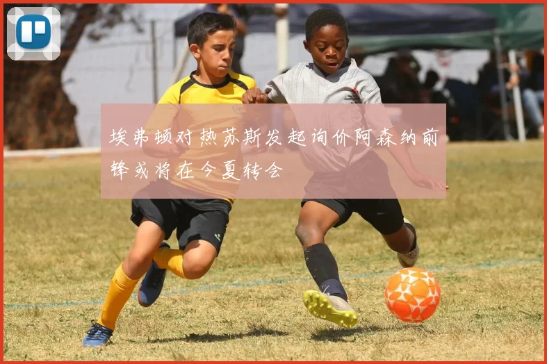 埃弗顿对热苏斯发起询价阿森纳前锋或将在今夏转会