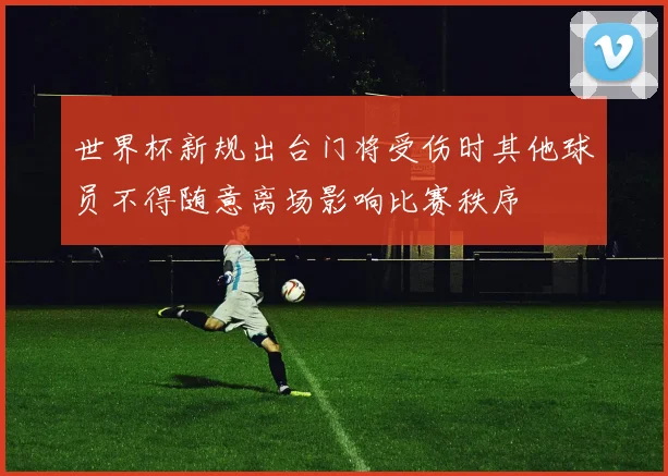 世界杯新规出台门将受伤时其他球员不得随意离场影响比赛秩序