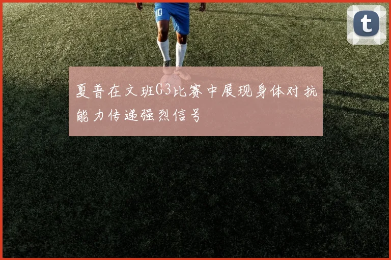 夏普在文班G3比赛中展现身体对抗能力传递强烈信号