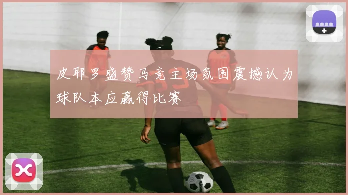 皮耶罗盛赞马竞主场氛围震撼认为球队本应赢得比赛