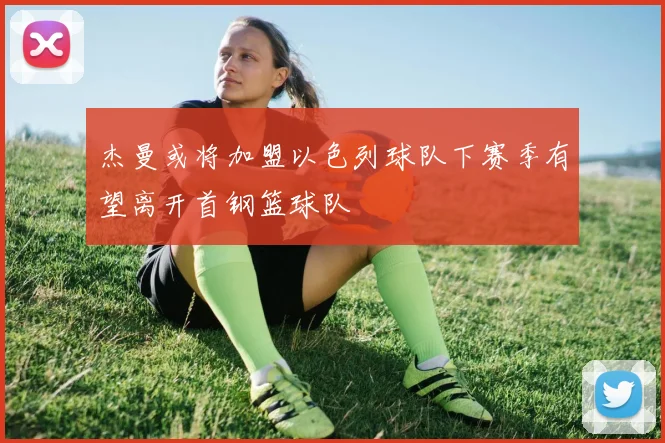 杰曼或将加盟以色列球队下赛季有望离开首钢篮球队