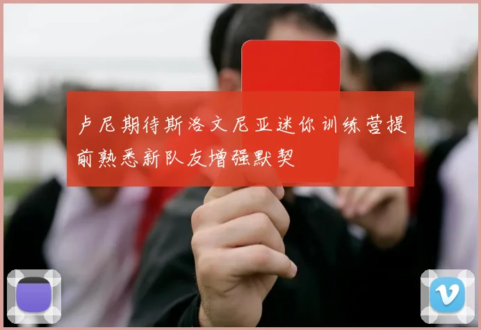 卢尼期待斯洛文尼亚迷你训练营提前熟悉新队友增强默契